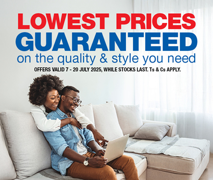 LOWEST PRICES GUARANTEED
                on the quality & style you need
                OFFERS VALID 7 – 20 JULY 2025, WHILE STOCKS LAST. Ts & Cs APPLY.