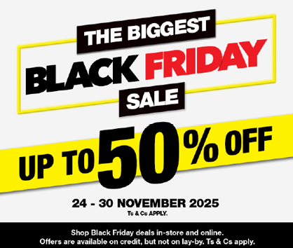 THE BIGGEST BLACK FRIDAY SALE
                UP TO 50% OFF
                Shop Black Friday deals in-store and online. Offers are available on credit, but not on lay-by. Ts & Cs apply.
                24 – 30 NOVEMBER 2025. Ts & Cs APPLY.