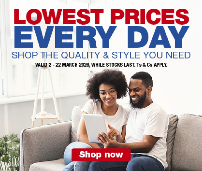 LOWEST PRICES EVERY DAY
                SHOP THE QUALITY & STYLE YOU NEED
                VALID 2 &ndash; 22 MARCH 2026, WHILE STOCKS LAST. Ts & Cs APPLY.