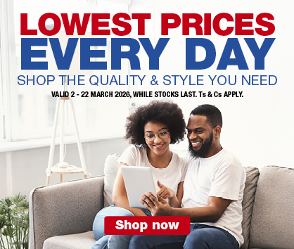 LOWEST PRICES EVERY DAY
                SHOP THE QUALITY & STYLE YOU NEED
                VALID 2 &ndash; 22 MARCH 2026, WHILE STOCKS LAST. Ts & Cs APPLY.